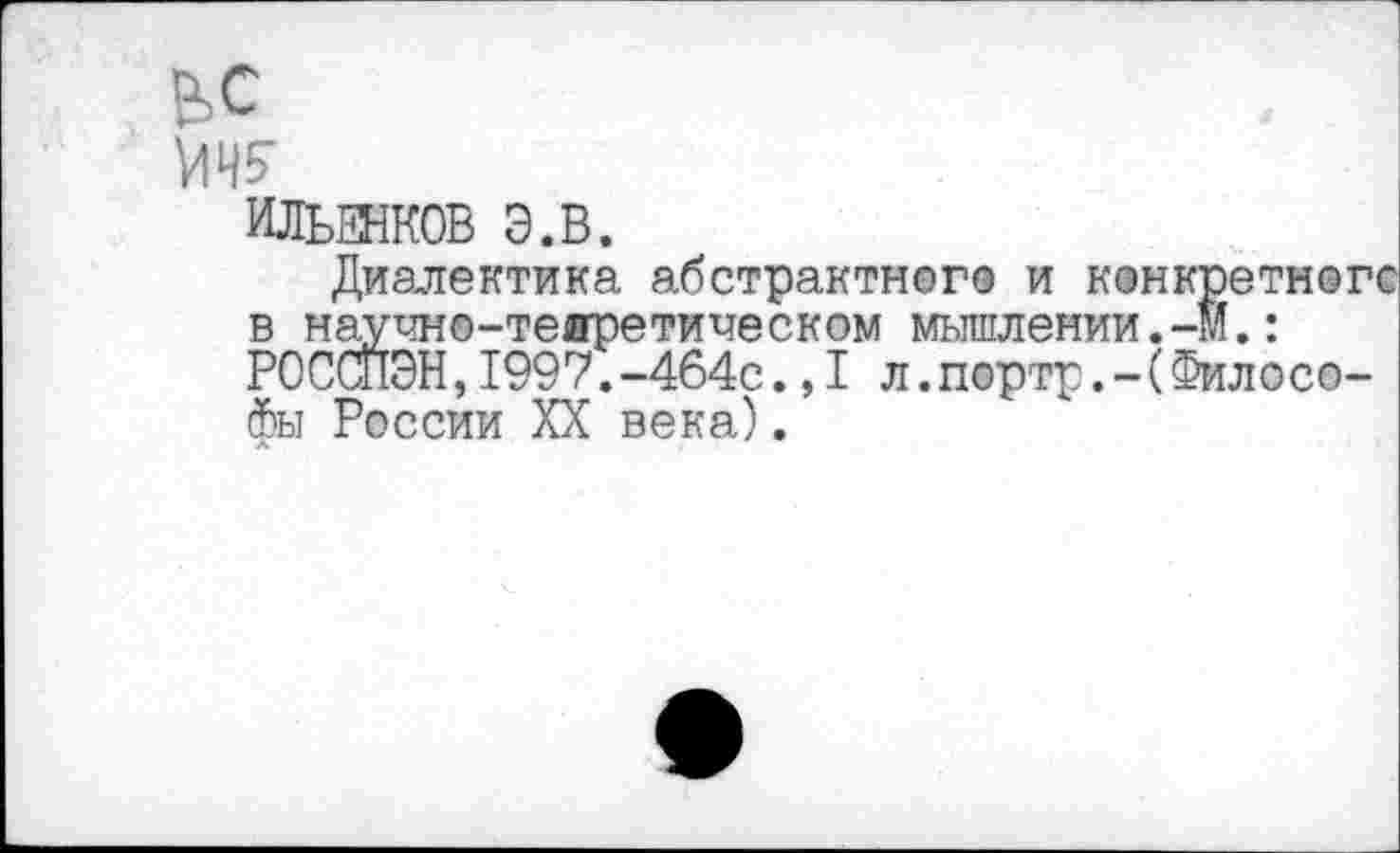 ﻿ьс
Ш
ИЛЬЕНКОВ Э.В.
Диалектика абстрактного и конкретного в научно-теоретическом мышлении.-М.: РОССПЭН,1997.-464с.,1л.портр.-(Филосо-фы России XX века).